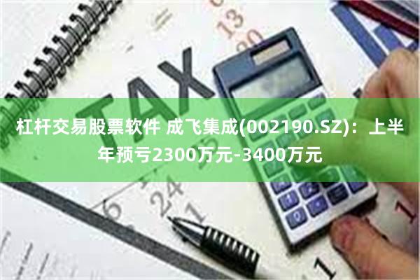 杠杆交易股票软件 成飞集成(002190.SZ)：上半年预亏2300万元-3400万元