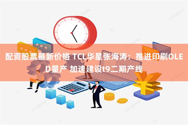 配资股票最新价格 TCL华星张海涛：推进印刷OLED量产 加速建设t9二期产线