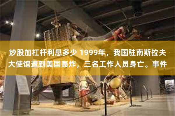 炒股加杠杆利息多少 1999年，我国驻南斯拉夫大使馆遭到美国轰炸，三名工作人员身亡。事件