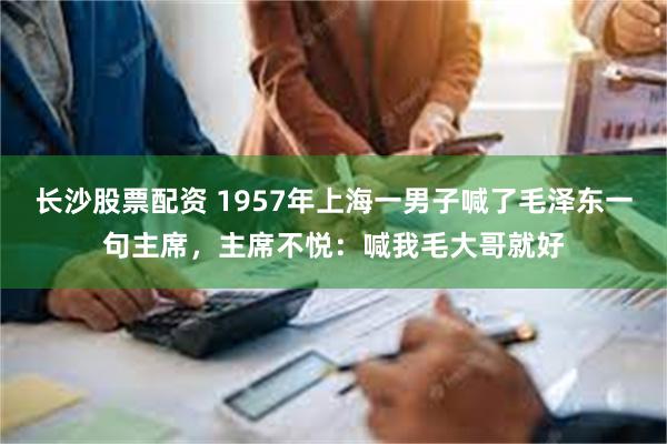 长沙股票配资 1957年上海一男子喊了毛泽东一句主席，主席不悦：喊我毛大哥就好