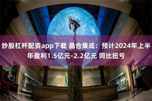 炒股杠杆配资app下载 晶合集成：预计2024年上半年盈利1.5亿元-2.2亿元 同比扭亏