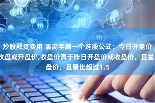 炒股融资费用 请高手编一个选股公式：今日开盘价低于昨日收盘或开盘价,收盘价高于昨日开盘价或收盘价，且量比超过1.5