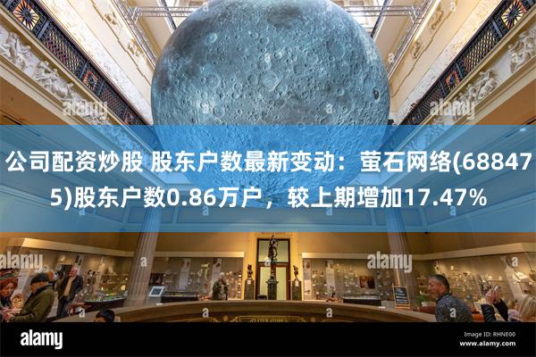 公司配资炒股 股东户数最新变动：萤石网络(688475)股东户数0.86万户，较上期增加17.47%