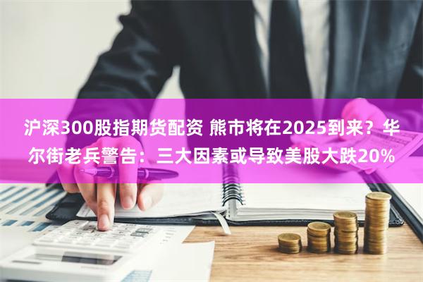 沪深300股指期货配资 熊市将在2025到来？华尔街老兵警告：三大因素或导致美股大跌20%