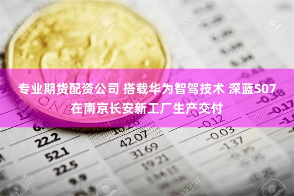 专业期货配资公司 搭载华为智驾技术 深蓝S07在南京长安新工厂生产交付