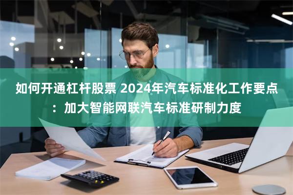 如何开通杠杆股票 2024年汽车标准化工作要点：加大智能网联汽车标准研制力度