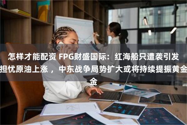 怎样才能配资 FPG财盛国际：红海船只遭袭引发担忧原油上涨 ，中东战争局势扩大或将持续提振黄金