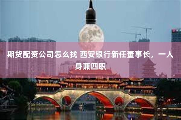 期货配资公司怎么找 西安银行新任董事长，一人身兼四职