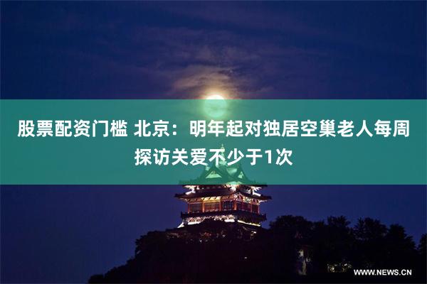 股票配资门槛 北京：明年起对独居空巢老人每周探访关爱不少于1次