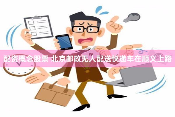 配资概念股票 北京邮政无人配送快递车在顺义上路