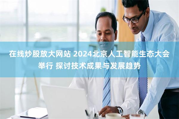 在线炒股放大网站 2024北京人工智能生态大会举行 探讨技术成果与发展趋势