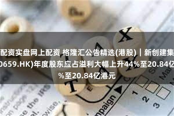 配资实盘网上配资 格隆汇公告精选(港股)︱新创建集团(00659.HK)年度股东应占溢利大幅上升44%至20.84亿港元