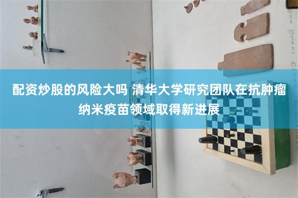 配资炒股的风险大吗 清华大学研究团队在抗肿瘤纳米疫苗领域取得新进展