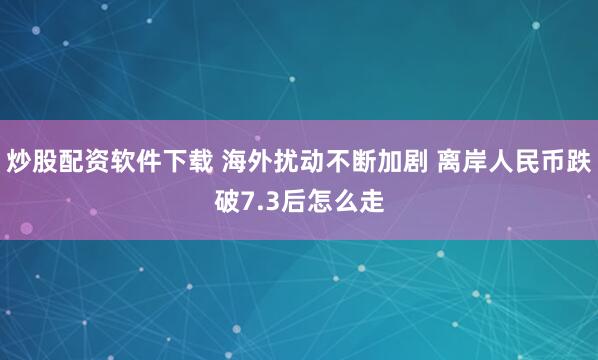 炒股配资软件下载 海外扰动不断加剧 离岸人民币跌破7.3后怎么走