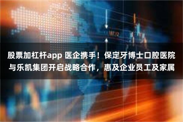 股票加杠杆app 医企携手！保定牙博士口腔医院与乐凯集团开启战略合作，惠及企业员工及家属