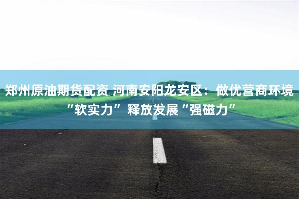 郑州原油期货配资 河南安阳龙安区：做优营商环境“软实力” 释放发展“强磁力”