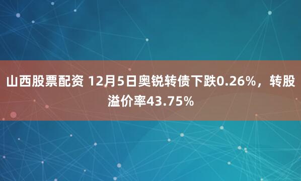 山西股票配资 12月5日奥锐转债下跌0.26%，转股溢价率43.75%