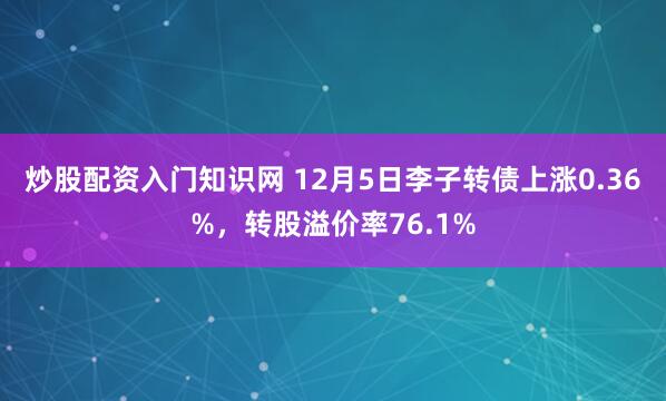 炒股配资入门知识网 12月5日李子转债上涨0.36%，转股溢价率76.1%