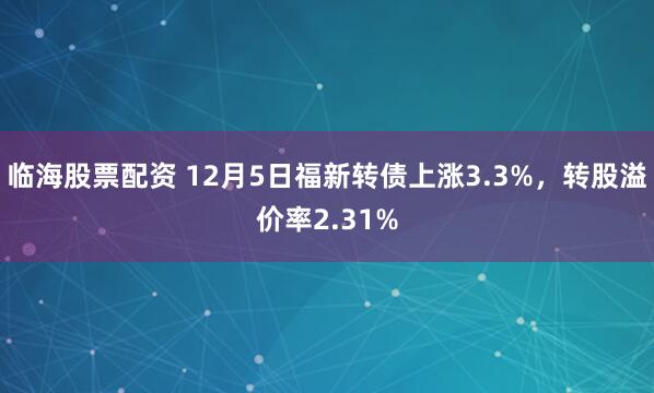 临海股票配资 12月5日福新转债上涨3.3%，转股溢价率2.31%