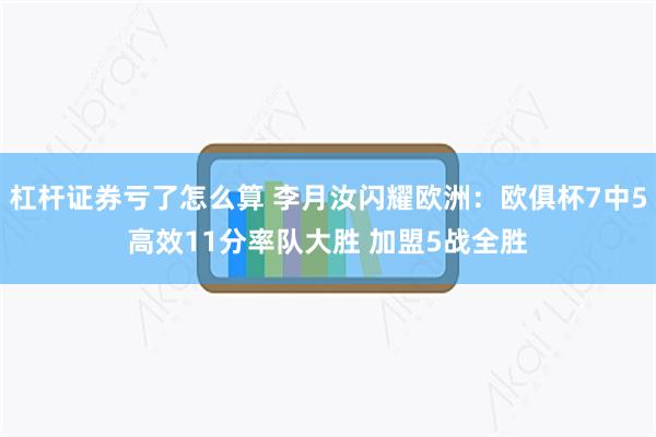 杠杆证券亏了怎么算 李月汝闪耀欧洲：欧俱杯7中5高效11分率队大胜 加盟5战全胜