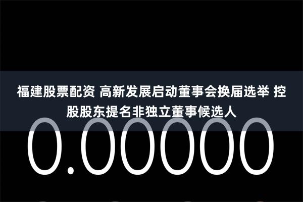 福建股票配资 高新发展启动董事会换届选举 控股股东提名非独立董事候选人