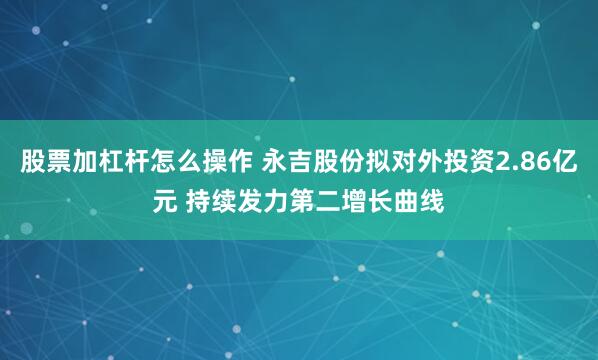 股票加杠杆怎么操作 永吉股份拟对外投资2.86亿元 持续发力第二增长曲线