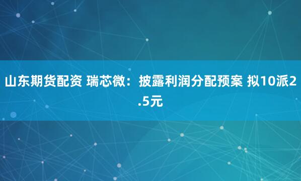 山东期货配资 瑞芯微：披露利润分配预案 拟10派2.5元