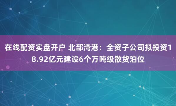 在线配资实盘开户 北部湾港：全资子公司拟投资18.92亿元建设6个万吨级散货泊位