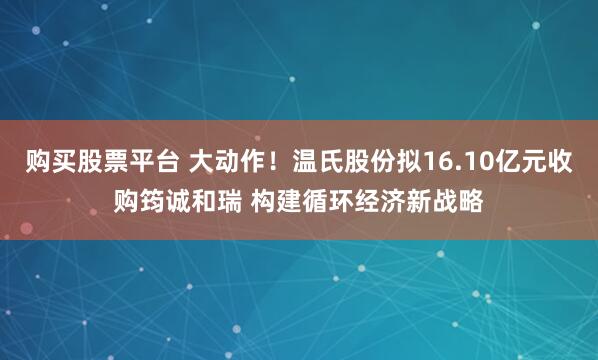 购买股票平台 大动作！温氏股份拟16.10亿元收购筠诚和瑞 构建循环经济新战略