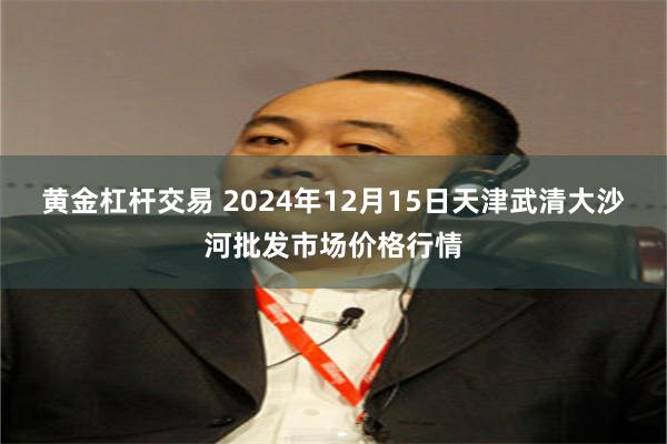 黄金杠杆交易 2024年12月15日天津武清大沙河批发市场价格行情