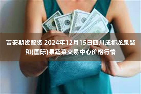 吉安期货配资 2024年12月15日四川成都龙泉聚和(国际)果蔬菜交易中心价格行情