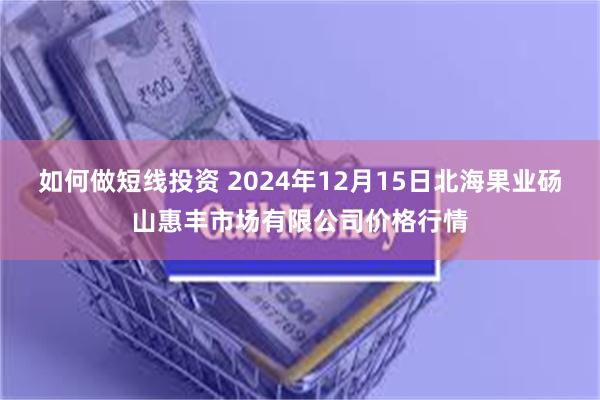 如何做短线投资 2024年12月15日北海果业砀山惠丰市场有限公司价格行情