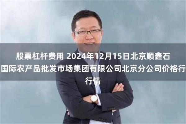 股票杠杆费用 2024年12月15日北京顺鑫石门国际农产品批发市场集团有限公司北京分公司价格行情