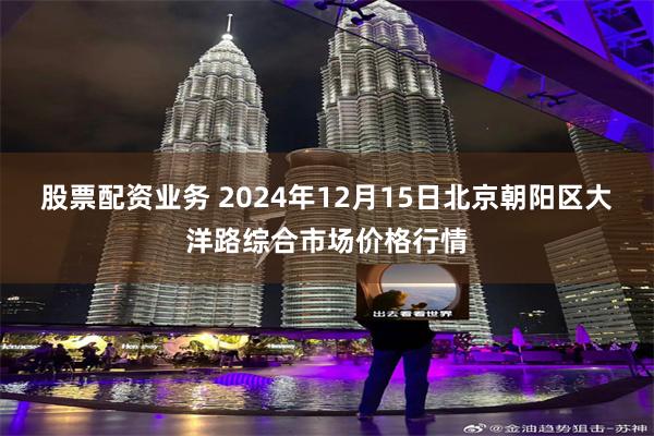 股票配资业务 2024年12月15日北京朝阳区大洋路综合市场价格行情