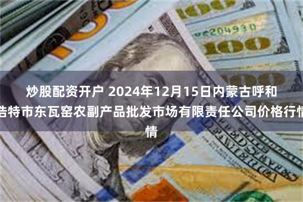 炒股配资开户 2024年12月15日内蒙古呼和浩特市东瓦窑农副产品批发市场有限责任公司价格行情