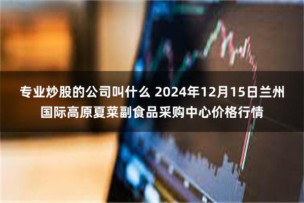 专业炒股的公司叫什么 2024年12月15日兰州国际高原夏菜副食品采购中心价格行情