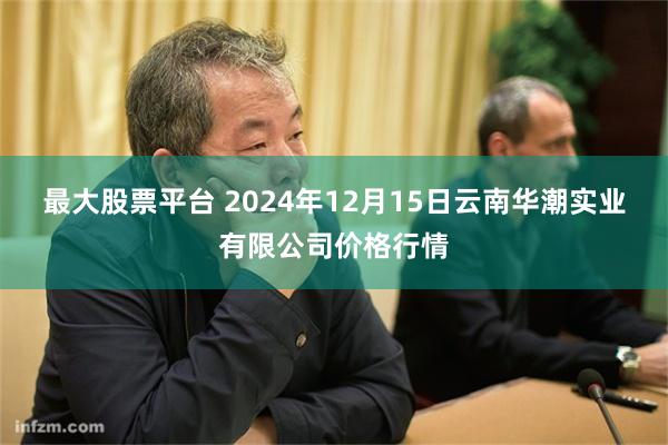 最大股票平台 2024年12月15日云南华潮实业有限公司价格行情