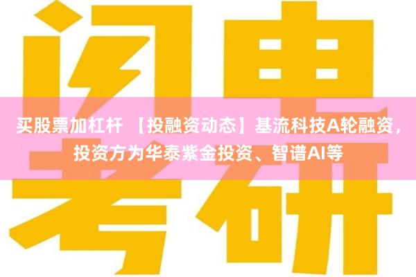 买股票加杠杆 【投融资动态】基流科技A轮融资，投资方为华泰紫金投资、智谱AI等