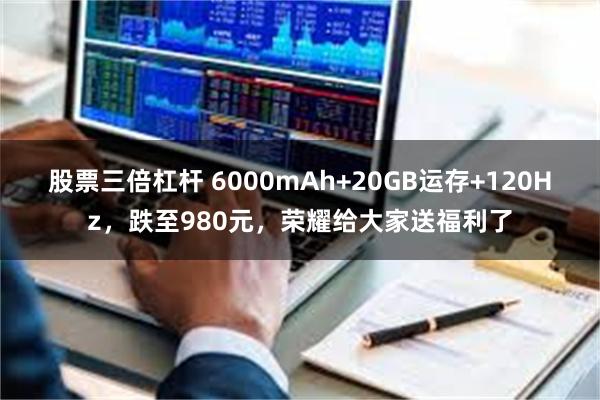 股票三倍杠杆 6000mAh+20GB运存+120Hz，跌至980元，荣耀给大家送福利了