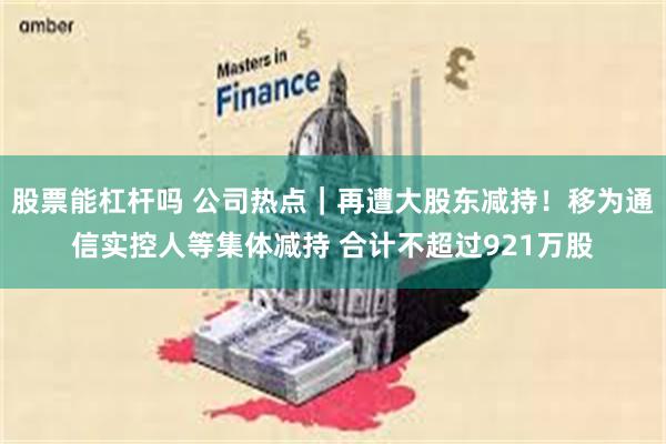 股票能杠杆吗 公司热点｜再遭大股东减持！移为通信实控人等集体减持 合计不超过921万股