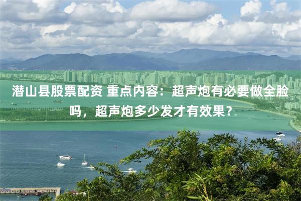 潜山县股票配资 重点内容：超声炮有必要做全脸吗，超声炮多少发才有效果？