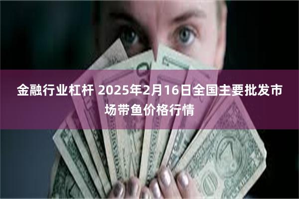 金融行业杠杆 2025年2月16日全国主要批发市场带鱼价格行情