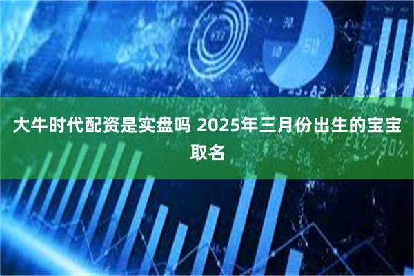 大牛时代配资是实盘吗 2025年三月份出生的宝宝取名