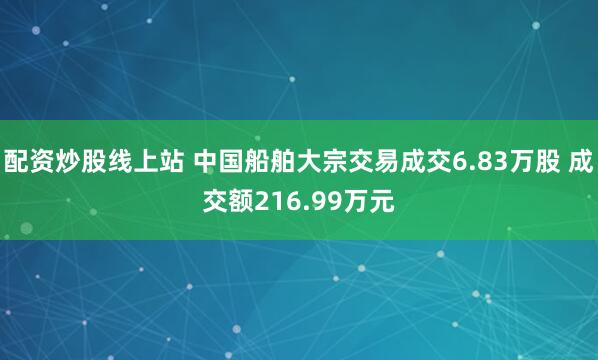 配资炒股线上站 中国船舶大宗交易成交6.83万股 成交额216.99万元