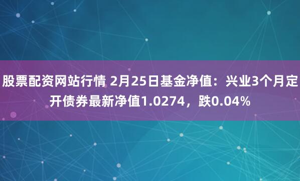 股票配资网站行情 2月25日基金净值：兴业3个月定开债券最新净值1.0274，跌0.04%