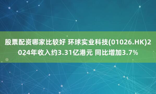 股票配资哪家比较好 环球实业科技(01026.HK)2024年收入约3.31亿港元 同比增加3.7%