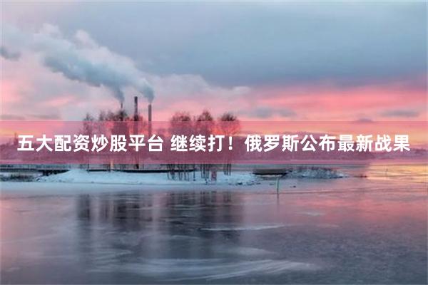 五大配资炒股平台 继续打！俄罗斯公布最新战果