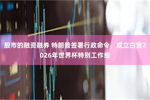 股市的融资融券 特朗普签署行政命令，成立白宫2026年世界杯特别工作组