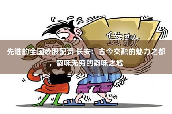 先进的全国炒股配资 长安：古今交融的魅力之都，韵味无穷的韵味之城